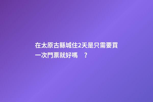 在太原古縣城住2天是只需要買一次門票就好嗎？